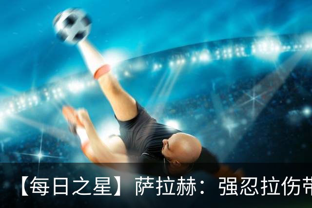 【每日之星】萨拉赫：强忍拉伤带队逆天改命 惊世勺子点球创奇迹