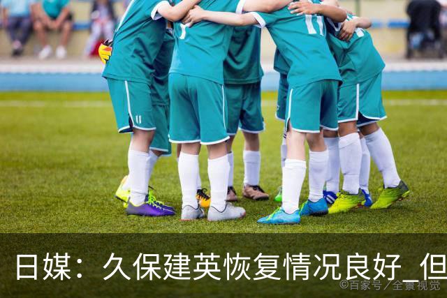 日媒：久保建英恢复情况良好 但仍或缺席与巴西的淘汰赛