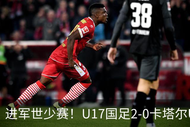 进军世少赛！U17国足2-0卡塔尔U17小组出线 何思凡破门张伯霖建功